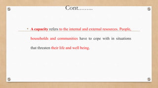 Cont.……..
• A capacity refers to the internal and external resources. People,
households and communities have to cope with in situations
that threaten their life and well being.
 
