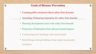 Goals of Disaster Prevention
• Creating public awareness about safety from disasters
• Amending /Enhancing legislation for safety from hazards
• Planning development areas with safety from hazards
• Protection of habitations from adverse hazard impacts
• Constructing new buildings safe from hazards
• Retrofitting existing buildings from improving hazards
resistance
 