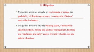 2. Mitigation
• Mitigation activities actually try to eliminate or reduce the
probability of disaster occurrence, or reduce the effects of
unavoidable disasters.
• Mitigation measures include building codes, vulnerability
analysis updates, zoning and land use management, building
use regulations and safety codes; preventive health care and
public education.
 