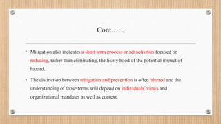 Cont.…..
• Mitigation also indicates a short term process or set activities focused on
reducing, rather than eliminating, the likely hood of the potential impact of
hazard.
• The distinction between mitigation and prevention is often blurred and the
understanding of those terms will depend on individuals’ views and
organizational mandates as well as context.
 