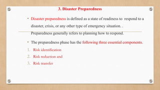 3. Disaster Preparedness
• Disaster preparedness is defined as a state of readiness to respond to a
disaster, crisis, or any other type of emergency situation. .
Preparedness generally refers to planning how to respond.
• The preparedness phase has the following three essential components.
1. Risk identification
2. Risk reduction and
3. Risk transfer
 