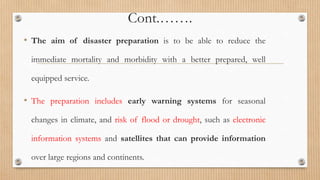 Cont.…….
• The aim of disaster preparation is to be able to reduce the
immediate mortality and morbidity with a better prepared, well
equipped service.
• The preparation includes early warning systems for seasonal
changes in climate, and risk of flood or drought, such as electronic
information systems and satellites that can provide information
over large regions and continents.
 
