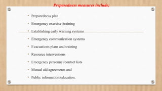 Preparedness measures include;
• Preparedness plan
• Emergency exercise /training
• Establishing early warning systems
• Emergency communication systems
• Evacuations plans and training
• Resource interventions
• Emergency personnel/contact lists
• Mutual aid agreements and
• Public information/education.
 
