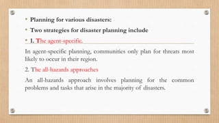• Planning for various disasters:
• Two strategies for disaster planning include
• 1. The agent-specific.
In agent-specific planning, communities only plan for threats most
likely to occur in their region.
2. The all-hazards approaches
An all-hazards approach involves planning for the common
problems and tasks that arise in the majority of disasters.
 