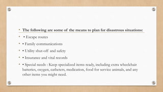 • The following are some of the means to plan for disastrous situations:
• • Escape routes
• • Family communications
• • Utility shut-off and safety
• • Insurance and vital records
• • Special needs : Keep specialized items ready, including extra wheelchair
batteries, oxygen, catheters, medication, food for service animals, and any
other items you might need.
 