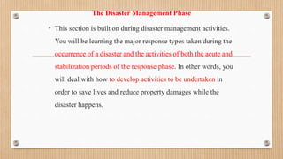 The Disaster Management Phase
• This section is built on during disaster management activities.
You will be learning the major response types taken during the
occurrence of a disaster and the activities of both the acute and
stabilization periods of the response phase. In other words, you
will deal with how to develop activities to be undertaken in
order to save lives and reduce property damages while the
disaster happens.
 