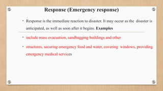 Response (Emergency response)
• Response is the immediate reaction to disaster. It may occur as the disaster is
anticipated, as well as soon after it begins. Examples
• include mass evacuation, sandbagging buildings and other
• structures, securing emergency food and water, covering windows, providing
emergency medical services
 
