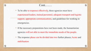Cont.……
• To be able to response effectively, these agencies must have
experienced leaders, trained personnel, adequate transport and logistic
support, appropriate communications, and guidelines for working in
emergencies.
• If the necessary preparations have not been made, the humanitarian
agencies will not able to meet the immediate needs of the people.
• The response phase can be divided into two further phases; Acute and
stabilization
 