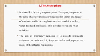 1.The Acute phase
• is also called the early response phase. Emergency response at
the acute phase covers measures required in search and rescue
of survivors and in meeting basic survival needs for shelter,
water, food and health care. This includes rescue and relief
activities.
• The aim of emergency response is to provide immediate
assistance to maintain life, improve health and support the
moral of the affected populations.
 