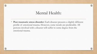 Mental Health:
• Post traumatic stress disorder: Each disaster presents a slightly different
profile of emotional trauma. However, some trends are predictable. All
persons involved with a disaster will suffer to some degree from the
emotional trauma.
 