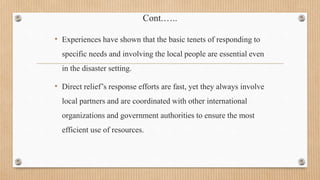 Cont.…..
• Experiences have shown that the basic tenets of responding to
specific needs and involving the local people are essential even
in the disaster setting.
• Direct relief’s response efforts are fast, yet they always involve
local partners and are coordinated with other international
organizations and government authorities to ensure the most
efficient use of resources.
 