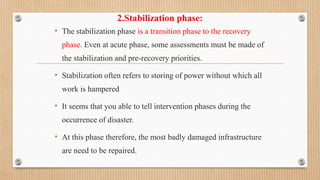 2.Stabilization phase:
• The stabilization phase is a transition phase to the recovery
phase. Even at acute phase, some assessments must be made of
the stabilization and pre-recovery priorities.
• Stabilization often refers to storing of power without which all
work is hampered
• It seems that you able to tell intervention phases during the
occurrence of disaster.
• At this phase therefore, the most badly damaged infrastructure
are need to be repaired.
 