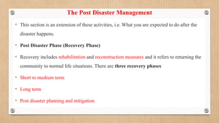 The Post Disaster Management
• This section is an extension of these activities, i.e. What you are expected to do after the
disaster happens.
• Post Disaster Phase (Recovery Phase)
• Recovery includes rehabilitation and reconstruction measures and it refers to returning the
community to normal life situations. There are three recovery phases
• Short to medium term
• Long term
• Post disaster planning and mitigation
 