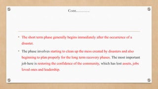 Cont.……….
• The short term phase generally begins immediately after the occurrence of a
disaster.
• The phase involves starting to clean up the mess created by disasters and also
beginning to plan properly for the long term recovery phases. The most important
job here is restoring the confidence of the community, which has lost assets, jobs
loved ones and leadership.
 
