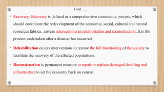 Cont.……
• Recovery: Recovery is defined as a comprehensive community process, which
should coordinate the redevelopment of the economic, social, cultural and natural
resources fabrics. covers interventions in rehabilitation and reconstruction. It is the
process undertaken after a disaster has occurred.
• Rehabilitation covers interventions to restore the full functioning of the society to
facilitate the recovery of the affected populations.
• Reconstruction is permanent measure to repair or replace damaged dwelling and
infrastructure to set the economy back on course.
 