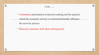 Cont.…..
• Community participation in decision making and the speed at
which the economic activity is restored profoundly influence
the recovery process.
• Recovery measures, both short and long term.
 