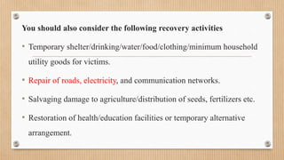 You should also consider the following recovery activities
• Temporary shelter/drinking/water/food/clothing/minimum household
utility goods for victims.
• Repair of roads, electricity, and communication networks.
• Salvaging damage to agriculture/distribution of seeds, fertilizers etc.
• Restoration of health/education facilities or temporary alternative
arrangement.
 