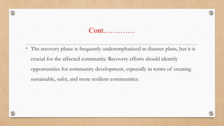 Cont.…………
• The recovery phase is frequently underemphasized in disaster plans, but it is
crucial for the affected community. Recovery efforts should identify
opportunities for community development, especially in terms of creating
sustainable, safer, and more resilient communities.
 
