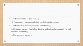• The four elements of recovery are:
• 1. Community recovery (including psychological recovery);
• 2. Infrastructure recovery (services and lifelines);
• 3. Economy recovery (including financial and political considerations, and
business continuity);
• 4. Environment recovery.
 