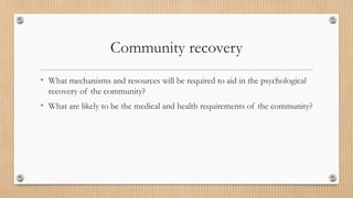 Community recovery
• What mechanisms and resources will be required to aid in the psychological
recovery of the community?
• What are likely to be the medical and health requirements of the community?
 