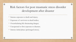 Risk factors for post traumatic stress disorder
development after disaster
• Intense exposure to death and injury;
• Exposure of survivors to dead bodies;
• Overwhelming life threatening danger;
• Unexpected or first exposure to disaster;
• Intense initial phase (prolonged stress);
 