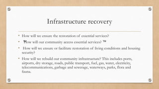 Infrastructure recovery
• How will we ensure the restoration of essential services?
• ™
How will our community access essential services? ™
• How will we ensure or facilitate restoration of living conditions and housing
security?
• How will we rebuild our community infrastructure? This includes ports,
airports, dry storage, roads, public transport, fuel, gas, water, electricity,
telecommunications, garbage and sewerage, waterways, parks, flora and
fauna.
 