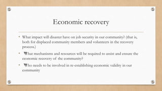 Economic recovery
• What impact will disaster have on job security in our community? (that is,
both for displaced community members and volunteers in the recovery
process.)
• ™
What mechanisms and resources will be required to assist and ensure the
economic recovery of the community?
• ™
Who needs to be involved in re-establishing economic validity in our
community
 