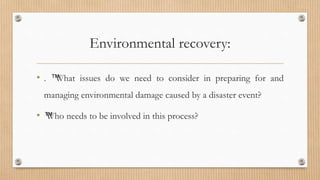 Environmental recovery:
• . ™
What issues do we need to consider in preparing for and
managing environmental damage caused by a disaster event?
• ™
Who needs to be involved in this process?
 
