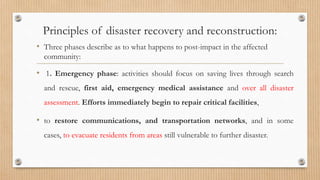 Principles of disaster recovery and reconstruction:
• Three phases describe as to what happens to post-impact in the affected
community:
• 1. Emergency phase: activities should focus on saving lives through search
and rescue, first aid, emergency medical assistance and over all disaster
assessment. Efforts immediately begin to repair critical facilities,
• to restore communications, and transportation networks, and in some
cases, to evacuate residents from areas still vulnerable to further disaster.
 