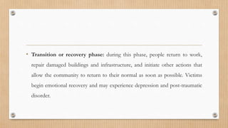 • Transition or recovery phase: during this phase, people return to work,
repair damaged buildings and infrastructure, and initiate other actions that
allow the community to return to their normal as soon as possible. Victims
begin emotional recovery and may experience depression and post-traumatic
disorder.
 