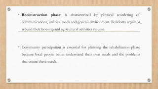 • Reconstruction phase: is characterized by physical reordering of
communications, utilities, roads and general environment. Residents repair or
rebuild their housing and agricultural activities resume.
• Community participation is essential for planning the rehabilitation phase
because local people better understand their own needs and the problems
that create these needs.
 