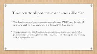 Time course of post traumatic stress disorder:
• The development of post traumatic stress disorder (PTSD) may be delayed
from one week to three years, and it is divided into three stages.
• • Stage one is associated with an adrenergic surge that occurs acutely, but
persons rarely dwell long term on the incident. It may last up to one month,
and, if symptoms last
 