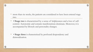 • more than six weeks, the patients are considered to have been entered stage
two.
• • Stage two is characterized by a sense of helplessness and a loss of self-
control. Autonomic and somatic manifestations dominate. Moreover, it is
accompanied by lifestyle and personality changes.
• • Stage three is characterized by profound despondency and
demoralization.
 