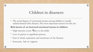 Children in disasters:
• The actual degree of emotional trauma among children is usually
underestimated after disaster. The most important reasons for this are:
Risk factors of an increased emotional trauma in children:
• High intensity event; ™
injury to the child;
• Loss of parent or significant person;
• Fear of death, separation and recurrence of the disaster;
• Insecurity, lack of support;
 