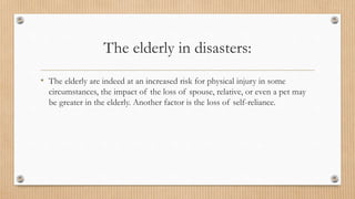 The elderly in disasters:
• The elderly are indeed at an increased risk for physical injury in some
circumstances, the impact of the loss of spouse, relative, or even a pet may
be greater in the elderly. Another factor is the loss of self-reliance.
 