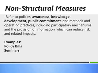 Non-Structural Measures
-Refer to policies, awareness, knowledge
development, public commitment, and methods and
operating practices, including participatory mechanisms
and the provision of information, which can reduce risk
and related impacts.

Examples:
Policy Bills
Seminars
 