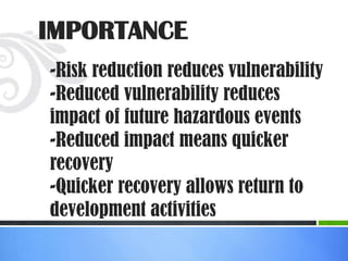 IMPORTANCE
-Risk reduction reduces vulnerability
-Reduced vulnerability reduces
impact of future hazardous events
-Reduced impact means quicker
recovery
-Quicker recovery allows return to
development activities
 
