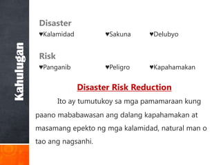 Disaster
             ♥Kalamidad          ♥Sakuna     ♥Delubyo
Kahulugan

             Risk
             ♥Panganib           ♥Peligro    ♥Kapahamakan


                          Disaster Risk Reduction
                    Ito ay tumutukoy sa mga pamamaraan kung
            paano mababawasan ang dalang kapahamakan at
            masamang epekto ng mga kalamidad, natural man o
            tao ang nagsanhi.
 