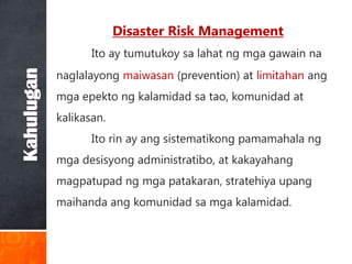 Disaster Risk Management
                   Ito ay tumutukoy sa lahat ng mga gawain na
            naglalayong maiwasan (prevention) at limitahan ang
Kahulugan


            mga epekto ng kalamidad sa tao, komunidad at
            kalikasan.
                   Ito rin ay ang sistematikong pamamahala ng
            mga desisyong administratibo, at kakayahang
            magpatupad ng mga patakaran, stratehiya upang
            maihanda ang komunidad sa mga kalamidad.
 