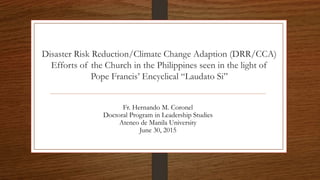 Disaster Risk Reduction/Climate Change Adaption (DRR/CCA)
Efforts of the Church in the Philippines seen in the light of
Pope Francis’ Encyclical “Laudato Si”
Fr. Hernando M. Coronel
Doctoral Program in Leadership Studies
Ateneo de Manila University
June 30, 2015
 