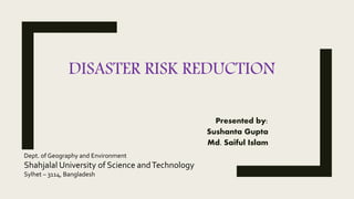 DISASTER RISK REDUCTION
Presented by:
Sushanta Gupta
Md. Saiful Islam
Dept. of Geography and Environment
Shahjalal University of Science andTechnology
Sylhet – 3114, Bangladesh
 