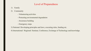 Level of Preparedness
1) Family
2) Community
- Volunteering activities
- Protesting environmental degradation
- Awareness building
- Emergency steps
3) National: Developing principles and laws, executing rules, funding etc.
4) International / Regional: Seminar, Conference, Exchange of Technology and knowledge.
 