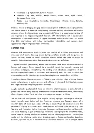  landslides - e.g. Afghanistan, Burundi, Pakistan
 droughts - e.g. Haiti, Ethiopia, Kenya, Somalia, Eritrea, Sudan, Niger, Zambia,
Zimbabwe, Timor Leste
 floods - e.g. Bangladesh, Cambodia, Mozambique, Ethiopia, Kenya, Somalia,
Pakistan, India
DRR is a means of bridging the gap between development and humanitarian programmes
and can be seen as a means of strengthening livelihood security. In countries faced with
recurrent crises, development can only be sustained if there is a proper understanding of
and response to the negative impact of disasters. DRR interventions seek to assist in the
development of this understanding, to support livelihoods and to protect assets. It is hoped
that DRR interventions will reduce communities’ vulnerability and increase their
opportunities of pursuing sustainable livelihoods.
DISASTER CYCLE
Disaster Risk Management Cycle includes sum total of all activities, programmes and
measures which can be taken up before, during and after a disaster with the purpose to
avoid a disaster, reduce its impact or recover from its losses. The three key stages of
activities that are taken up within disaster risk management are as follows:
1. Before a disaster (pre-disaster). Pre-disaster activities those which are taken to reduce
human and property losses caused by a potential hazard. For example: carrying out
awareness campaigns, strengthening the existing weak structures, preparation of the
disaster management plans at household and community level, etc. Such risk reduction
measures taken under this stage are termed as mitigation and preparedness activities.
2. During a disaster (disaster occurrence). These include initiatives taken to ensure that the
needs and provisions of victims are met and suffering is minimized. Activities taken under
this stage are called emergency response activities.
3. After a disaster (post-disaster). There are initiatives taken in response to a disaster with a
purpose to achieve early recovery and rehabilitation of affected communities, immediately
after a disaster strikes. These are called as response and recovery activities.
The Disaster risk management cycle diagram (DRMC) highlights the range of initiatives
which normally occur during both the Emergency response and Recovery stages of a
disaster. Some of these cut across both stages (such things as coordination and the
provision of ongoing assistance); whilst other activities are unique to each stage (e.g. Early
Warning and Evacuation during Emergency Response; and Reconstruction and Economic
and Social Recovery as part of Recovery). The DRMC also highlights the role of the media,
where there is a strong relationship between this and funding opportunities. This diagram
works best for relatively sudden-onset disasters, such as floods, earthquakes, bushfires,
tsunamis, cyclones etc, but is less reflective of slow-onset disasters, such as drought, where
 