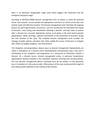 there is no obviously recognizable single event which triggers the movement into the
Emergency Response stage.
According to Warfield (2008) disaster management aims to reduce, or avoid the potential
losses from hazards, assure prompt and appropriate assistance to victims of disaster, and
achieve rapid and effective recovery. The disaster management cycle illustrates the ongoing
process by which governments, businesses, and civil society plan for and reduce the impact
of disasters, react during and immediately following a disaster, and take steps to recover
after a disaster has occurred. Appropriate actions at all points in the cycle lead to greater
preparedness, better warnings, reduced vulnerability or the prevention of disasters during
the next iteration of the cycle. The complete disaster management cycle includes the
shaping of public policies and plans that either modify the causes of disasters or mitigate
their effects on people, property, and infrastructure.
The mitigation and preparedness phases occur as disaster management improvements are
made in anticipation of a disaster event. Developmental considerations play a key role in
contributing to the mitigation and preparation of a community to effectively confront a
disaster. As a disaster occurs, disaster management actors, in particular humanitarian
organizations become involved in the immediate response and long-term recovery phases.
The four disaster management phases illustrated here do not always, or even generally,
occur in isolation or in this precise order. Often phases of the cycle overlap and the length of
each phase greatly depends on the severity of the disaster.
 