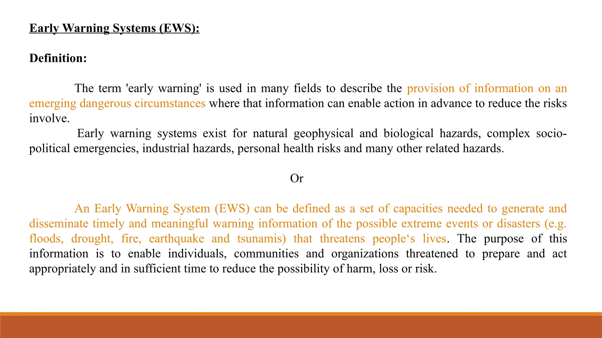 Early Warning Systems (EWS):
Definition:
The term 'early warning' is used in many fields to describe the provision of information on an
emerging dangerous circumstances where that information can enable action in advance to reduce the risks
involve.
Early warning systems exist for natural geophysical and biological hazards, complex socio-
political emergencies, industrial hazards, personal health risks and many other related hazards.
Or
An Early Warning System (EWS) can be defined as a set of capacities needed to generate and
disseminate timely and meaningful warning information of the possible extreme events or disasters (e.g.
floods, drought, fire, earthquake and tsunamis) that threatens people‘s lives. The purpose of this
information is to enable individuals, communities and organizations threatened to prepare and act
appropriately and in sufficient time to reduce the possibility of harm, loss or risk.
 
