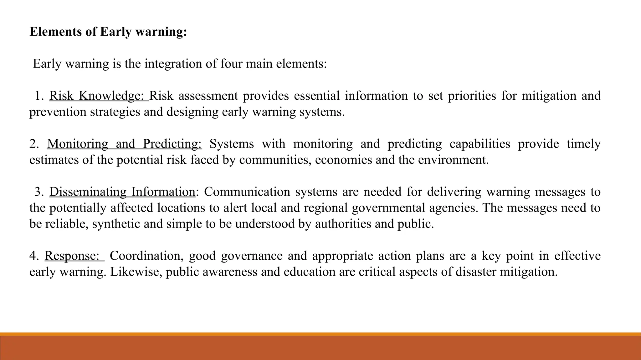 Elements of Early warning:
Early warning is the integration of four main elements:
1. Risk Knowledge: Risk assessment provides essential information to set priorities for mitigation and
prevention strategies and designing early warning systems.
2. Monitoring and Predicting: Systems with monitoring and predicting capabilities provide timely
estimates of the potential risk faced by communities, economies and the environment.
3. Disseminating Information: Communication systems are needed for delivering warning messages to
the potentially affected locations to alert local and regional governmental agencies. The messages need to
be reliable, synthetic and simple to be understood by authorities and public.
4. Response: Coordination, good governance and appropriate action plans are a key point in effective
early warning. Likewise, public awareness and education are critical aspects of disaster mitigation.
 