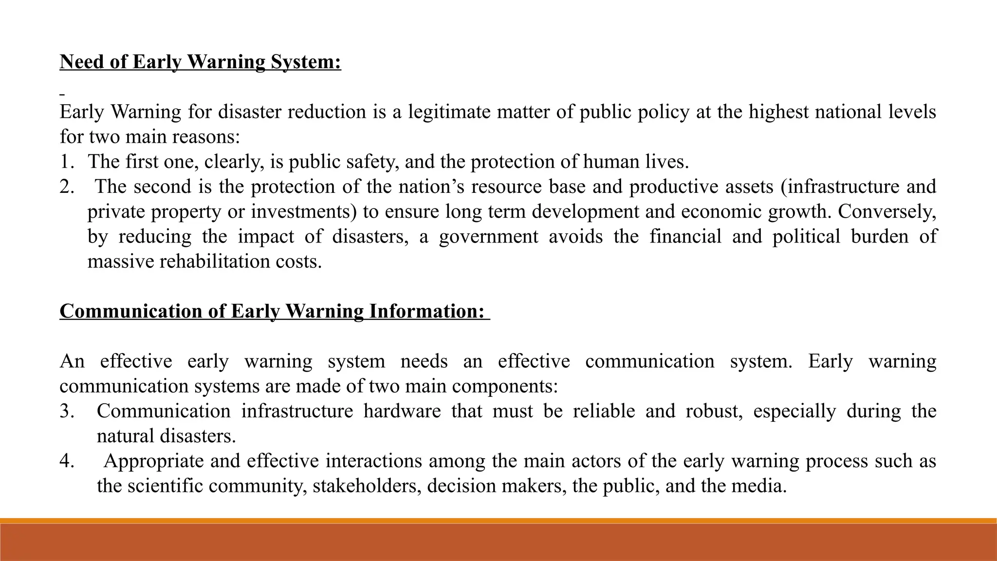 Need of Early Warning System:
Early Warning for disaster reduction is a legitimate matter of public policy at the highest national levels
for two main reasons:
1. The first one, clearly, is public safety, and the protection of human lives.
2. The second is the protection of the nation’s resource base and productive assets (infrastructure and
private property or investments) to ensure long term development and economic growth. Conversely,
by reducing the impact of disasters, a government avoids the financial and political burden of
massive rehabilitation costs.
Communication of Early Warning Information:
An effective early warning system needs an effective communication system. Early warning
communication systems are made of two main components:
3. Communication infrastructure hardware that must be reliable and robust, especially during the
natural disasters.
4. Appropriate and effective interactions among the main actors of the early warning process such as
the scientific community, stakeholders, decision makers, the public, and the media.
 