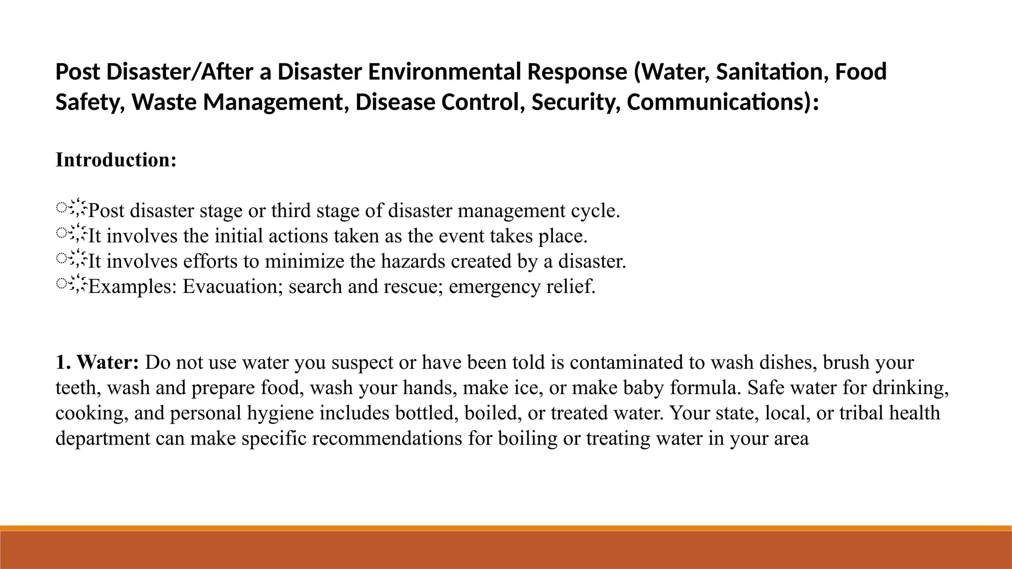 Post Disaster/After a Disaster Environmental Response (Water, Sanitation, Food
Safety, Waste Management, Disease Control, Security, Communications):
Introduction:
҉Post disaster stage or third stage of disaster management cycle.
҉It involves the initial actions taken as the event takes place.
҉It involves efforts to minimize the hazards created by a disaster.
҉Examples: Evacuation; search and rescue; emergency relief.
1. Water: Do not use water you suspect or have been told is contaminated to wash dishes, brush your
teeth, wash and prepare food, wash your hands, make ice, or make baby formula. Safe water for drinking,
cooking, and personal hygiene includes bottled, boiled, or treated water. Your state, local, or tribal health
department can make specific recommendations for boiling or treating water in your area
 