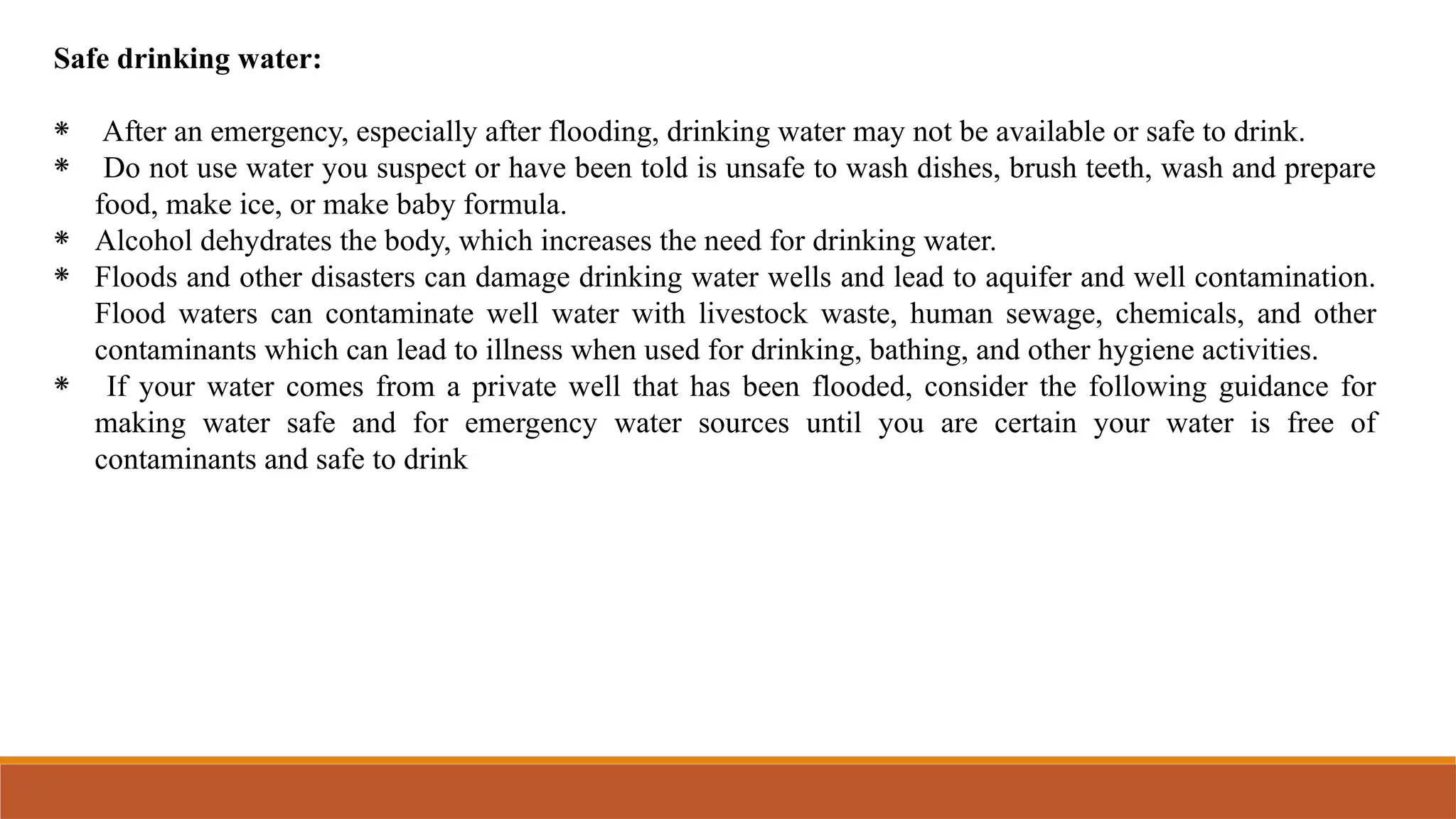 Safe drinking water:
⁕ After an emergency, especially after flooding, drinking water may not be available or safe to drink.
⁕ Do not use water you suspect or have been told is unsafe to wash dishes, brush teeth, wash and prepare
food, make ice, or make baby formula.
⁕ Alcohol dehydrates the body, which increases the need for drinking water.
⁕ Floods and other disasters can damage drinking water wells and lead to aquifer and well contamination.
Flood waters can contaminate well water with livestock waste, human sewage, chemicals, and other
contaminants which can lead to illness when used for drinking, bathing, and other hygiene activities.
⁕ If your water comes from a private well that has been flooded, consider the following guidance for
making water safe and for emergency water sources until you are certain your water is free of
contaminants and safe to drink
 