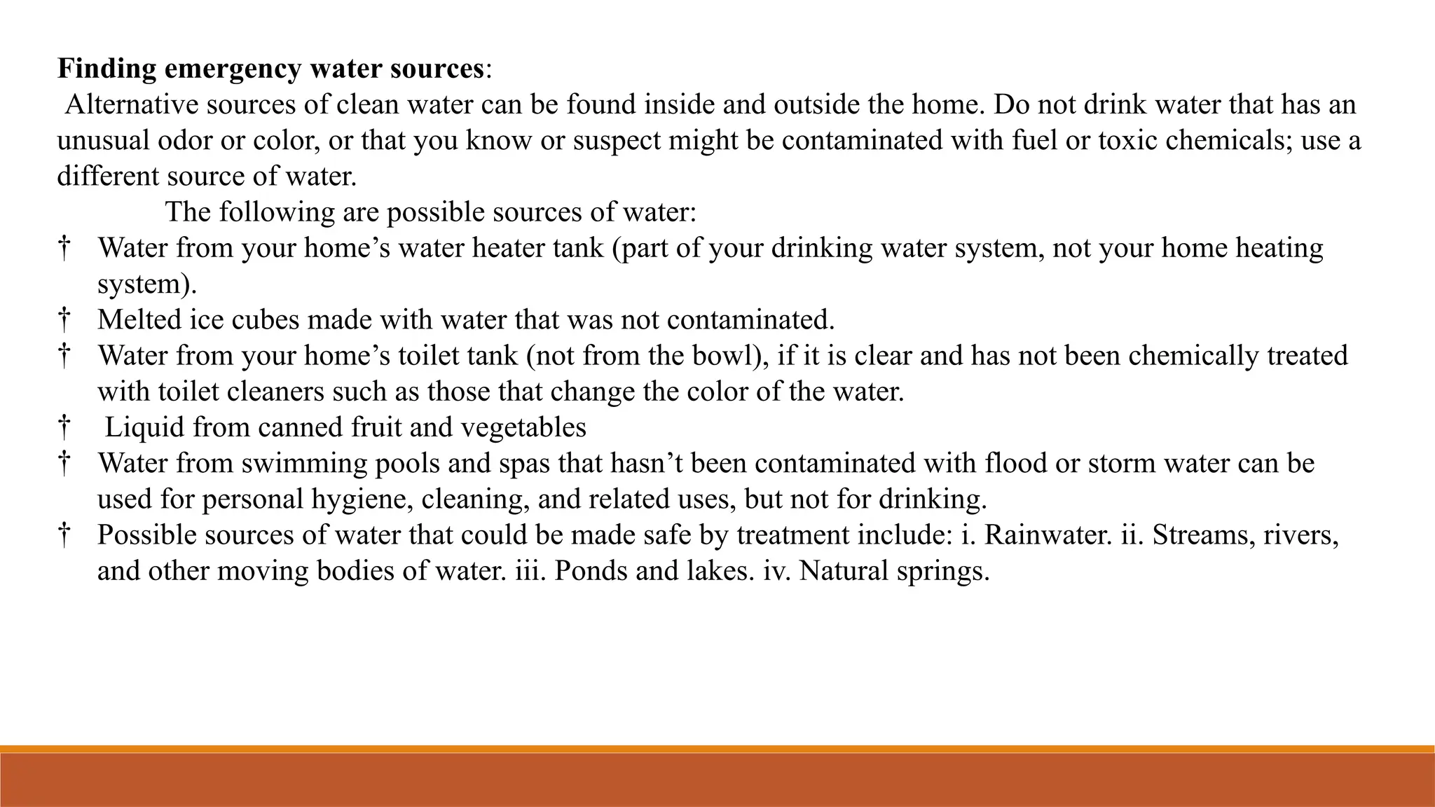 Finding emergency water sources:
Alternative sources of clean water can be found inside and outside the home. Do not drink water that has an
unusual odor or color, or that you know or suspect might be contaminated with fuel or toxic chemicals; use a
different source of water.
The following are possible sources of water:
† Water from your home’s water heater tank (part of your drinking water system, not your home heating
system).
† Melted ice cubes made with water that was not contaminated.
† Water from your home’s toilet tank (not from the bowl), if it is clear and has not been chemically treated
with toilet cleaners such as those that change the color of the water.
† Liquid from canned fruit and vegetables
† Water from swimming pools and spas that hasn’t been contaminated with flood or storm water can be
used for personal hygiene, cleaning, and related uses, but not for drinking.
† Possible sources of water that could be made safe by treatment include: i. Rainwater. ii. Streams, rivers,
and other moving bodies of water. iii. Ponds and lakes. iv. Natural springs.
 
